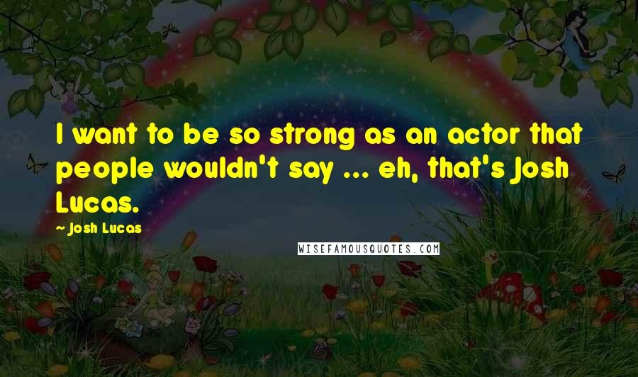 Josh Lucas Quotes: I want to be so strong as an actor that people wouldn't say ... eh, that's Josh Lucas.