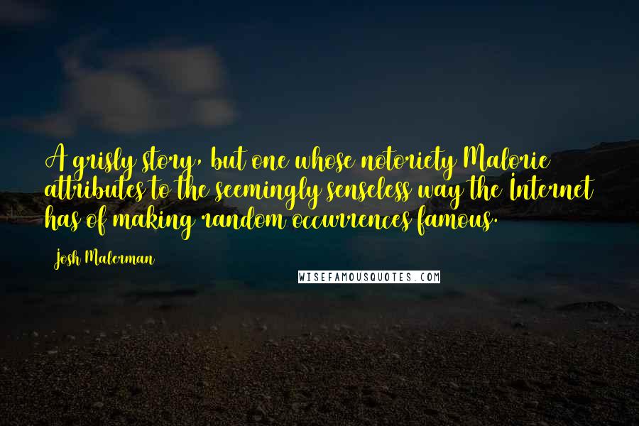 Josh Malerman Quotes: A grisly story, but one whose notoriety Malorie attributes to the seemingly senseless way the Internet has of making random occurrences famous.