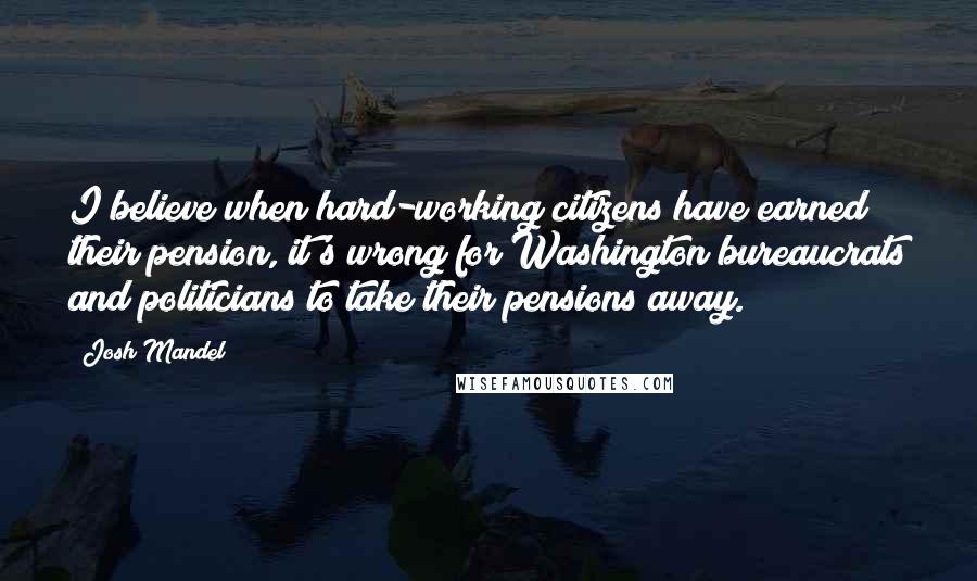 Josh Mandel Quotes: I believe when hard-working citizens have earned their pension, it's wrong for Washington bureaucrats and politicians to take their pensions away.