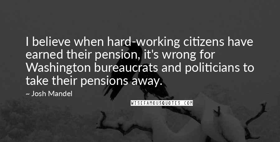 Josh Mandel Quotes: I believe when hard-working citizens have earned their pension, it's wrong for Washington bureaucrats and politicians to take their pensions away.