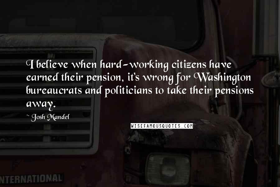Josh Mandel Quotes: I believe when hard-working citizens have earned their pension, it's wrong for Washington bureaucrats and politicians to take their pensions away.