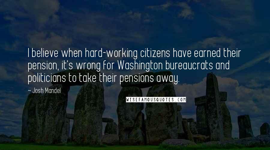 Josh Mandel Quotes: I believe when hard-working citizens have earned their pension, it's wrong for Washington bureaucrats and politicians to take their pensions away.