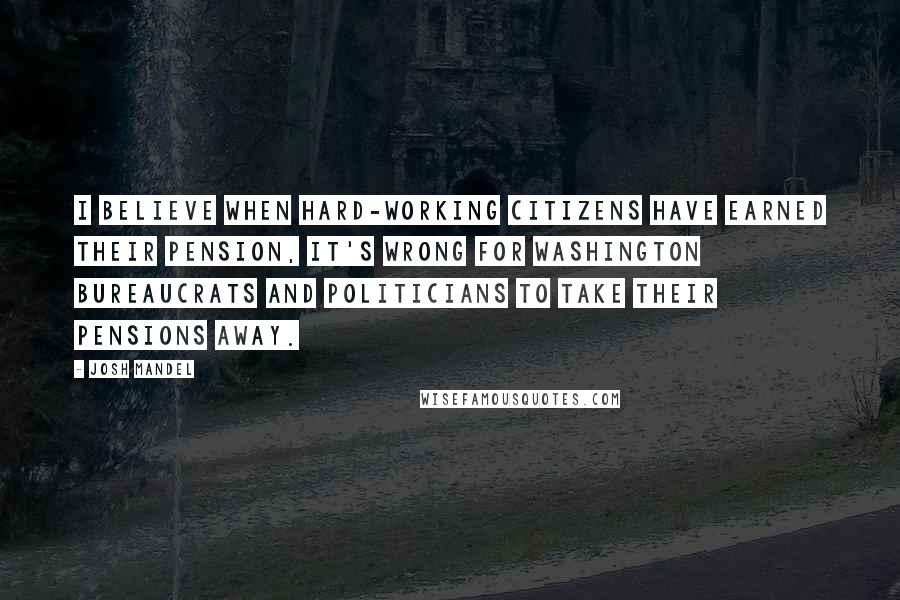 Josh Mandel Quotes: I believe when hard-working citizens have earned their pension, it's wrong for Washington bureaucrats and politicians to take their pensions away.