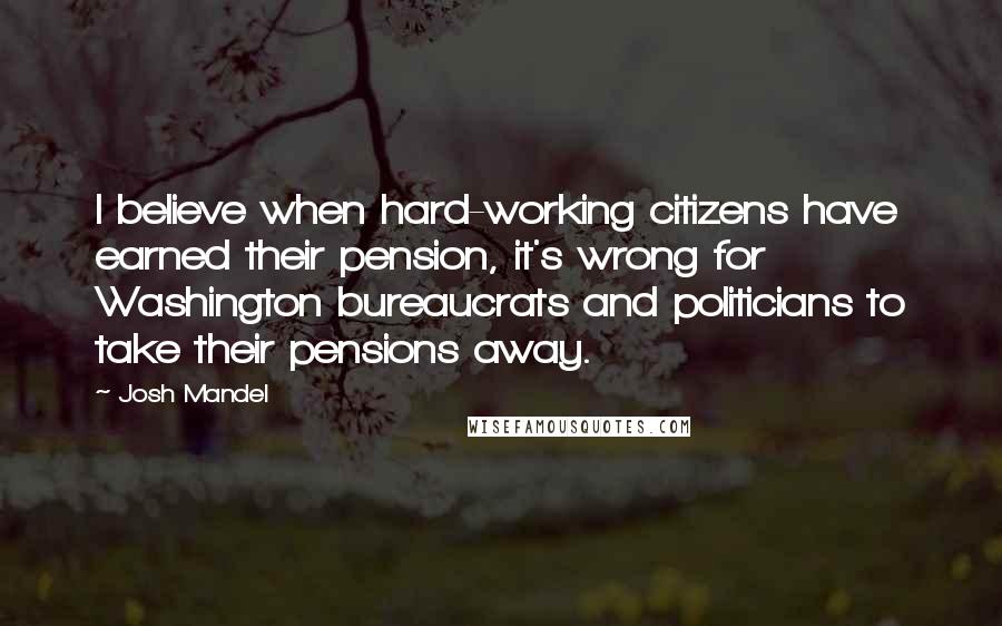 Josh Mandel Quotes: I believe when hard-working citizens have earned their pension, it's wrong for Washington bureaucrats and politicians to take their pensions away.