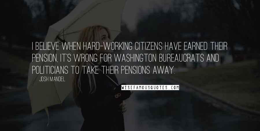 Josh Mandel Quotes: I believe when hard-working citizens have earned their pension, it's wrong for Washington bureaucrats and politicians to take their pensions away.