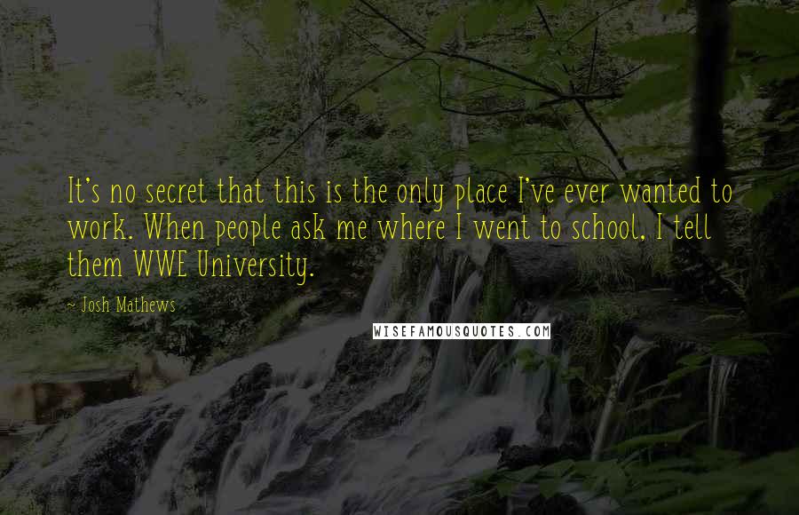 Josh Mathews Quotes: It's no secret that this is the only place I've ever wanted to work. When people ask me where I went to school, I tell them WWE University.