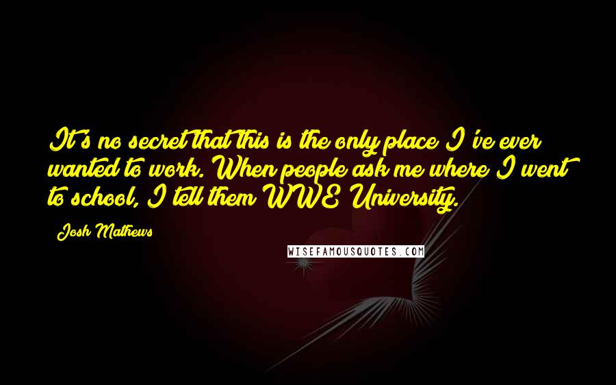 Josh Mathews Quotes: It's no secret that this is the only place I've ever wanted to work. When people ask me where I went to school, I tell them WWE University.