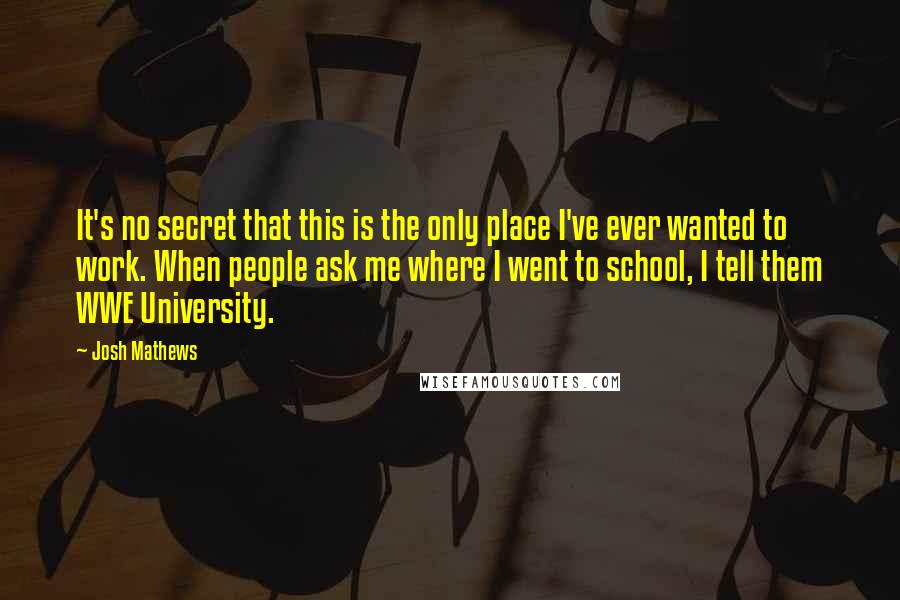 Josh Mathews Quotes: It's no secret that this is the only place I've ever wanted to work. When people ask me where I went to school, I tell them WWE University.