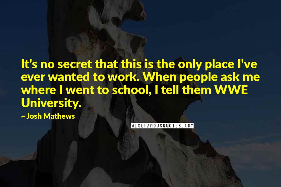 Josh Mathews Quotes: It's no secret that this is the only place I've ever wanted to work. When people ask me where I went to school, I tell them WWE University.