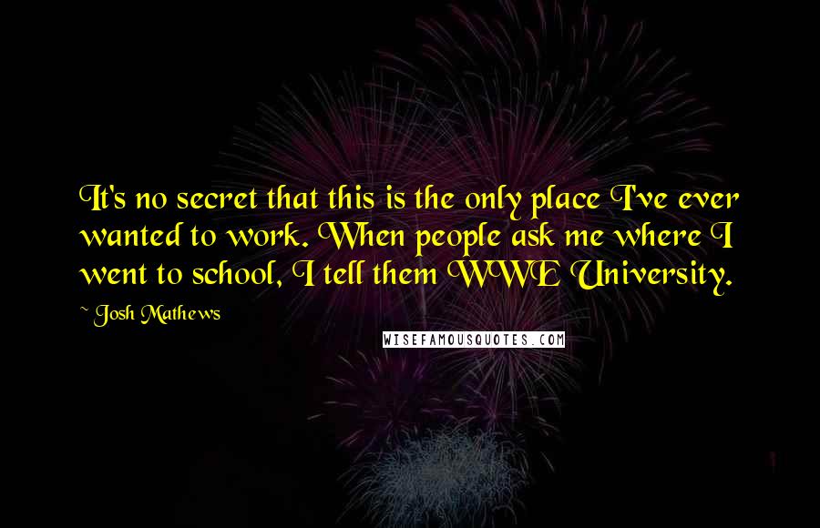 Josh Mathews Quotes: It's no secret that this is the only place I've ever wanted to work. When people ask me where I went to school, I tell them WWE University.