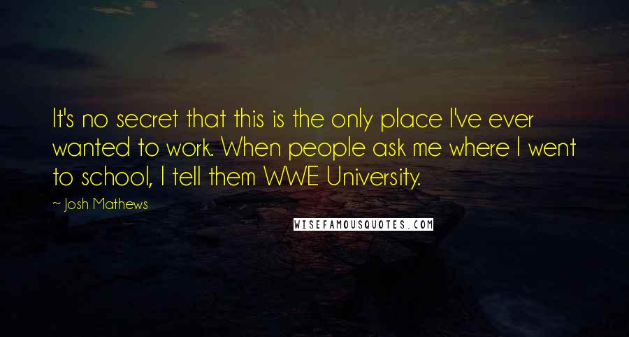 Josh Mathews Quotes: It's no secret that this is the only place I've ever wanted to work. When people ask me where I went to school, I tell them WWE University.