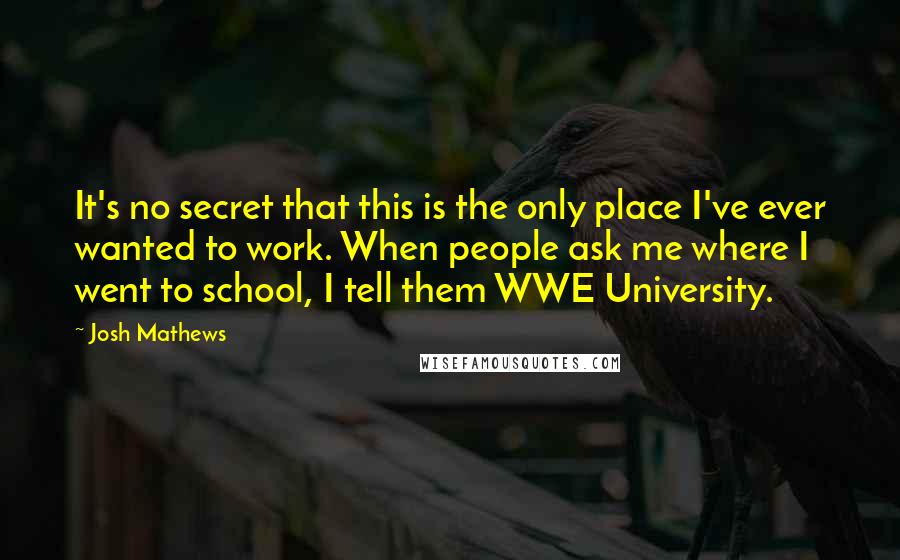 Josh Mathews Quotes: It's no secret that this is the only place I've ever wanted to work. When people ask me where I went to school, I tell them WWE University.