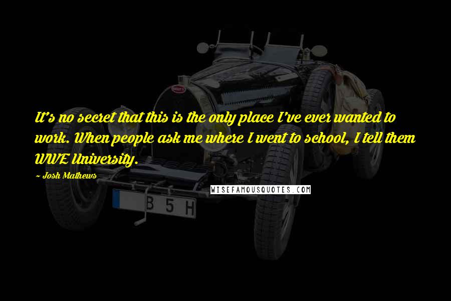 Josh Mathews Quotes: It's no secret that this is the only place I've ever wanted to work. When people ask me where I went to school, I tell them WWE University.