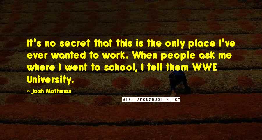 Josh Mathews Quotes: It's no secret that this is the only place I've ever wanted to work. When people ask me where I went to school, I tell them WWE University.