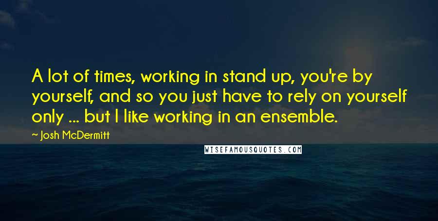 Josh McDermitt Quotes: A lot of times, working in stand up, you're by yourself, and so you just have to rely on yourself only ... but I like working in an ensemble.
