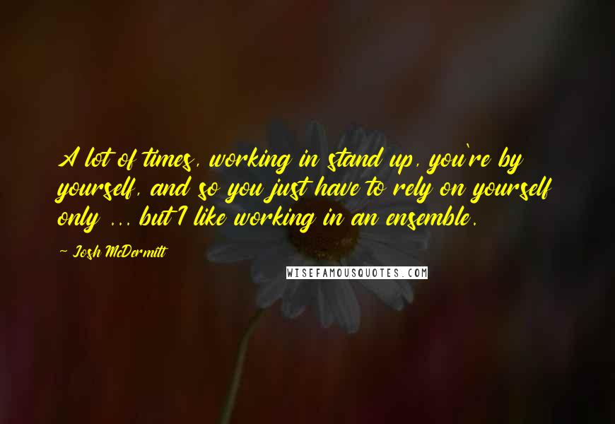 Josh McDermitt Quotes: A lot of times, working in stand up, you're by yourself, and so you just have to rely on yourself only ... but I like working in an ensemble.