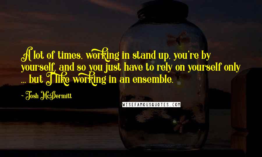 Josh McDermitt Quotes: A lot of times, working in stand up, you're by yourself, and so you just have to rely on yourself only ... but I like working in an ensemble.
