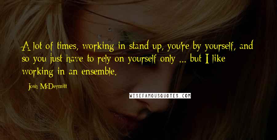 Josh McDermitt Quotes: A lot of times, working in stand up, you're by yourself, and so you just have to rely on yourself only ... but I like working in an ensemble.