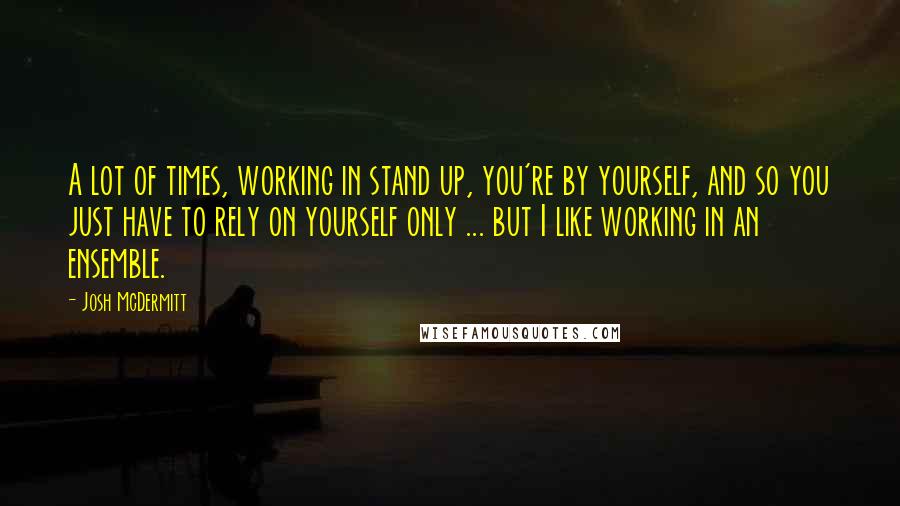 Josh McDermitt Quotes: A lot of times, working in stand up, you're by yourself, and so you just have to rely on yourself only ... but I like working in an ensemble.