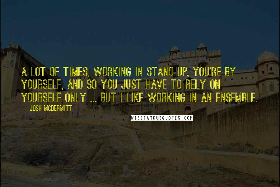 Josh McDermitt Quotes: A lot of times, working in stand up, you're by yourself, and so you just have to rely on yourself only ... but I like working in an ensemble.