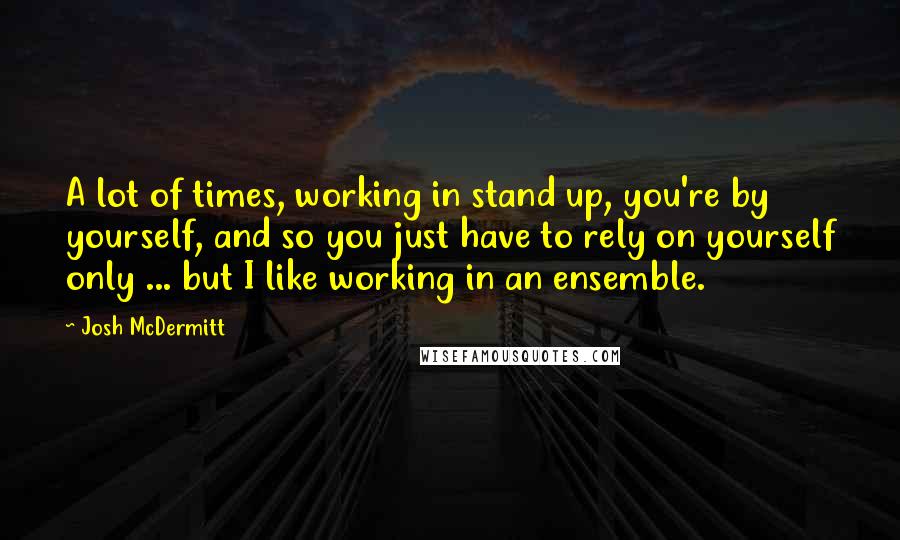 Josh McDermitt Quotes: A lot of times, working in stand up, you're by yourself, and so you just have to rely on yourself only ... but I like working in an ensemble.