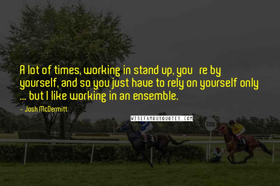 Josh McDermitt Quotes: A lot of times, working in stand up, you're by yourself, and so you just have to rely on yourself only ... but I like working in an ensemble.