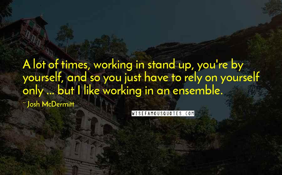 Josh McDermitt Quotes: A lot of times, working in stand up, you're by yourself, and so you just have to rely on yourself only ... but I like working in an ensemble.
