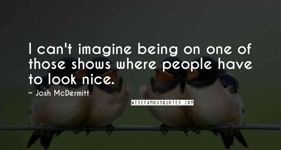 Josh McDermitt Quotes: I can't imagine being on one of those shows where people have to look nice.