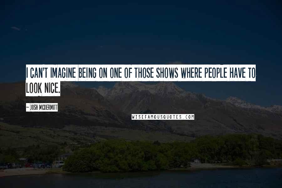 Josh McDermitt Quotes: I can't imagine being on one of those shows where people have to look nice.