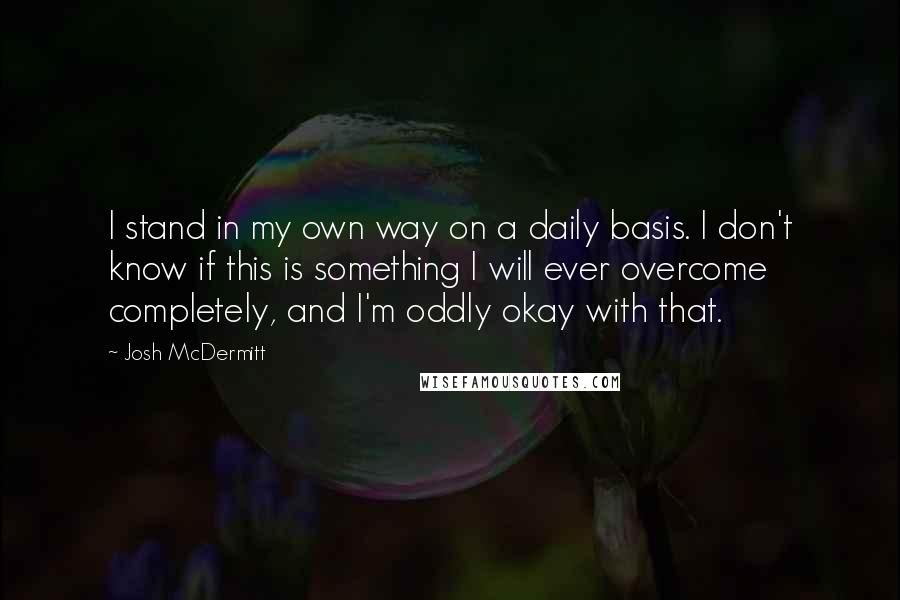 Josh McDermitt Quotes: I stand in my own way on a daily basis. I don't know if this is something I will ever overcome completely, and I'm oddly okay with that.