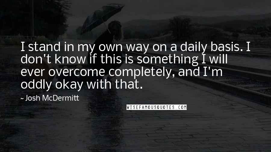 Josh McDermitt Quotes: I stand in my own way on a daily basis. I don't know if this is something I will ever overcome completely, and I'm oddly okay with that.