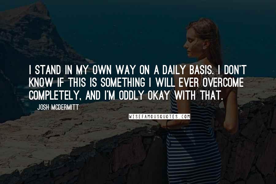 Josh McDermitt Quotes: I stand in my own way on a daily basis. I don't know if this is something I will ever overcome completely, and I'm oddly okay with that.