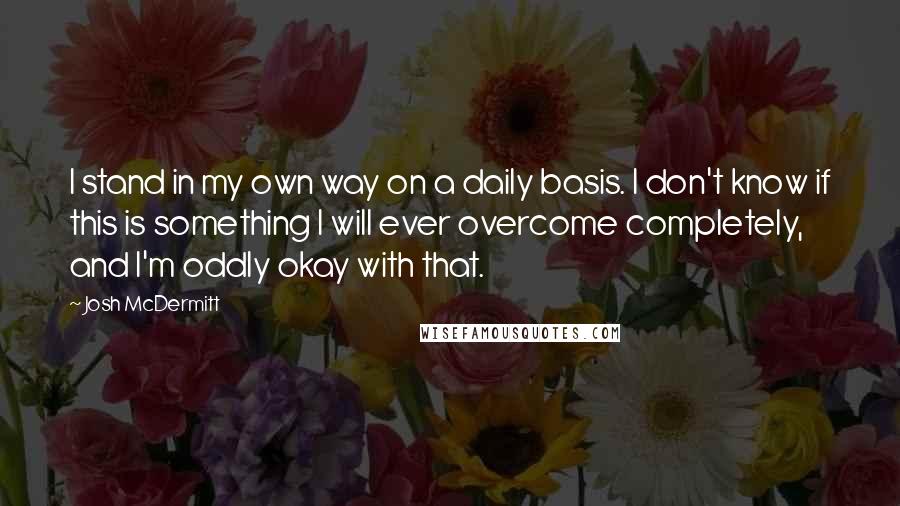 Josh McDermitt Quotes: I stand in my own way on a daily basis. I don't know if this is something I will ever overcome completely, and I'm oddly okay with that.