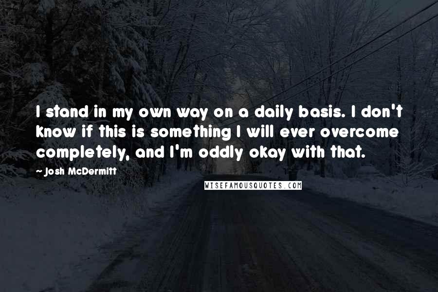 Josh McDermitt Quotes: I stand in my own way on a daily basis. I don't know if this is something I will ever overcome completely, and I'm oddly okay with that.