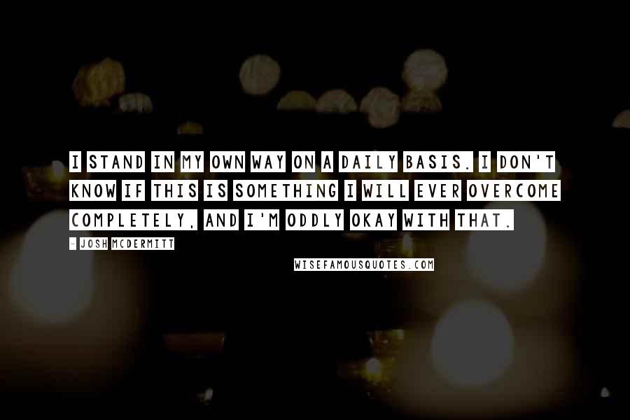 Josh McDermitt Quotes: I stand in my own way on a daily basis. I don't know if this is something I will ever overcome completely, and I'm oddly okay with that.