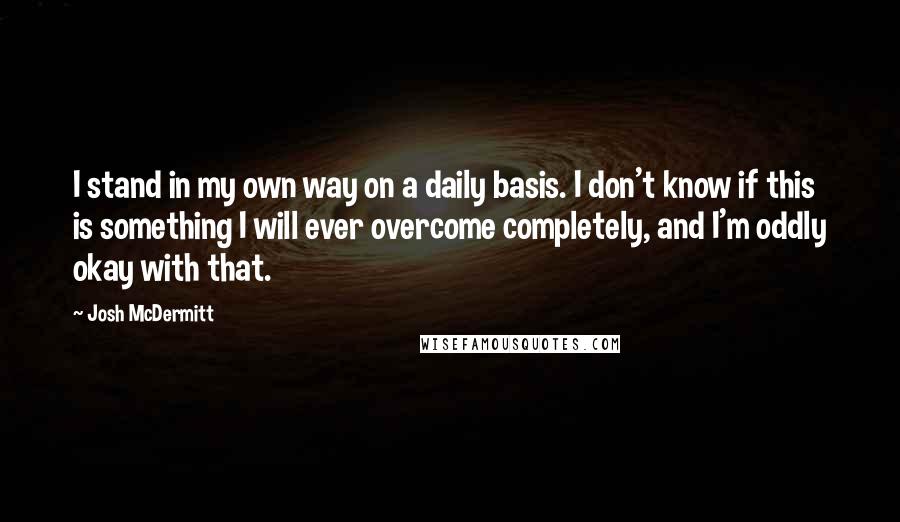 Josh McDermitt Quotes: I stand in my own way on a daily basis. I don't know if this is something I will ever overcome completely, and I'm oddly okay with that.