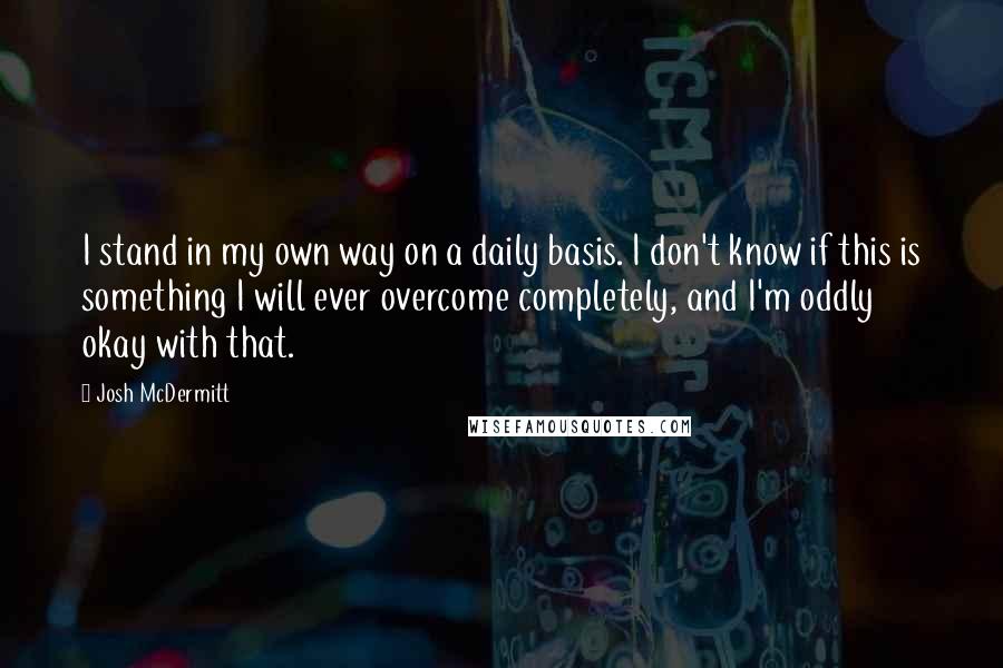 Josh McDermitt Quotes: I stand in my own way on a daily basis. I don't know if this is something I will ever overcome completely, and I'm oddly okay with that.