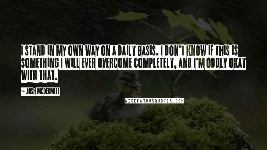 Josh McDermitt Quotes: I stand in my own way on a daily basis. I don't know if this is something I will ever overcome completely, and I'm oddly okay with that.