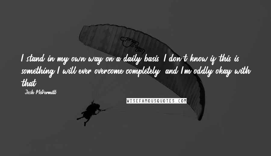 Josh McDermitt Quotes: I stand in my own way on a daily basis. I don't know if this is something I will ever overcome completely, and I'm oddly okay with that.