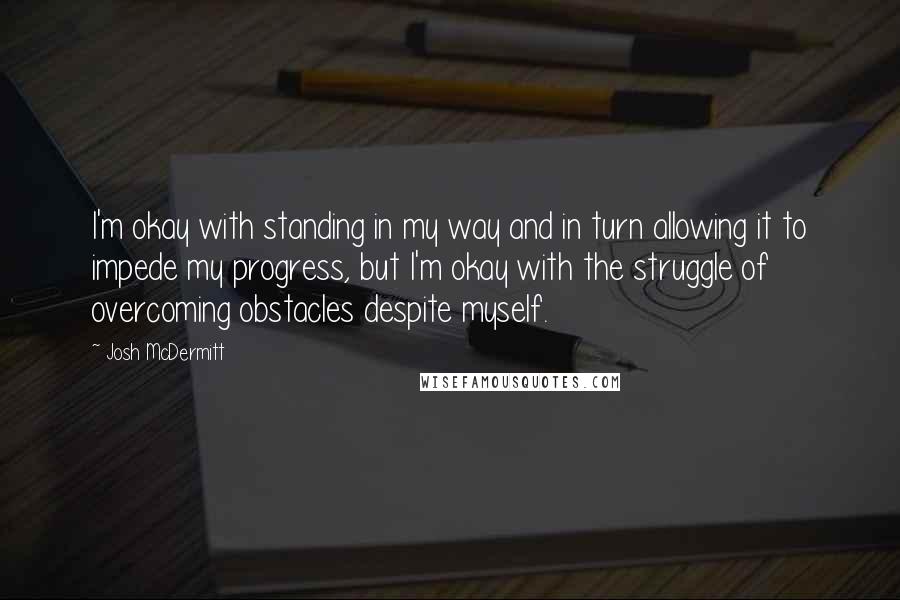 Josh McDermitt Quotes: I'm okay with standing in my way and in turn allowing it to impede my progress, but I'm okay with the struggle of overcoming obstacles despite myself.