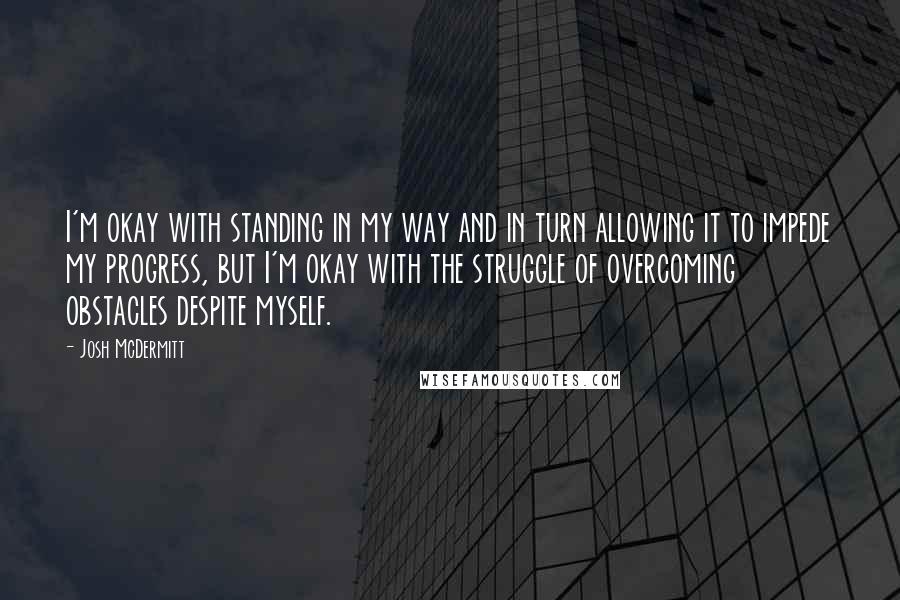 Josh McDermitt Quotes: I'm okay with standing in my way and in turn allowing it to impede my progress, but I'm okay with the struggle of overcoming obstacles despite myself.