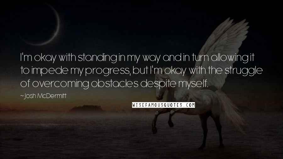 Josh McDermitt Quotes: I'm okay with standing in my way and in turn allowing it to impede my progress, but I'm okay with the struggle of overcoming obstacles despite myself.