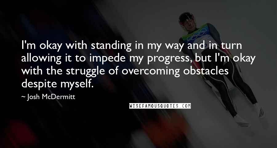 Josh McDermitt Quotes: I'm okay with standing in my way and in turn allowing it to impede my progress, but I'm okay with the struggle of overcoming obstacles despite myself.