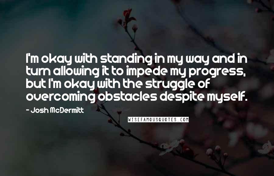 Josh McDermitt Quotes: I'm okay with standing in my way and in turn allowing it to impede my progress, but I'm okay with the struggle of overcoming obstacles despite myself.