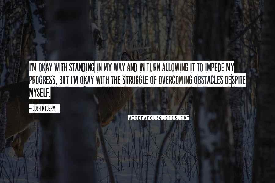 Josh McDermitt Quotes: I'm okay with standing in my way and in turn allowing it to impede my progress, but I'm okay with the struggle of overcoming obstacles despite myself.