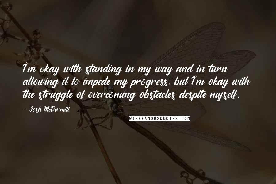 Josh McDermitt Quotes: I'm okay with standing in my way and in turn allowing it to impede my progress, but I'm okay with the struggle of overcoming obstacles despite myself.