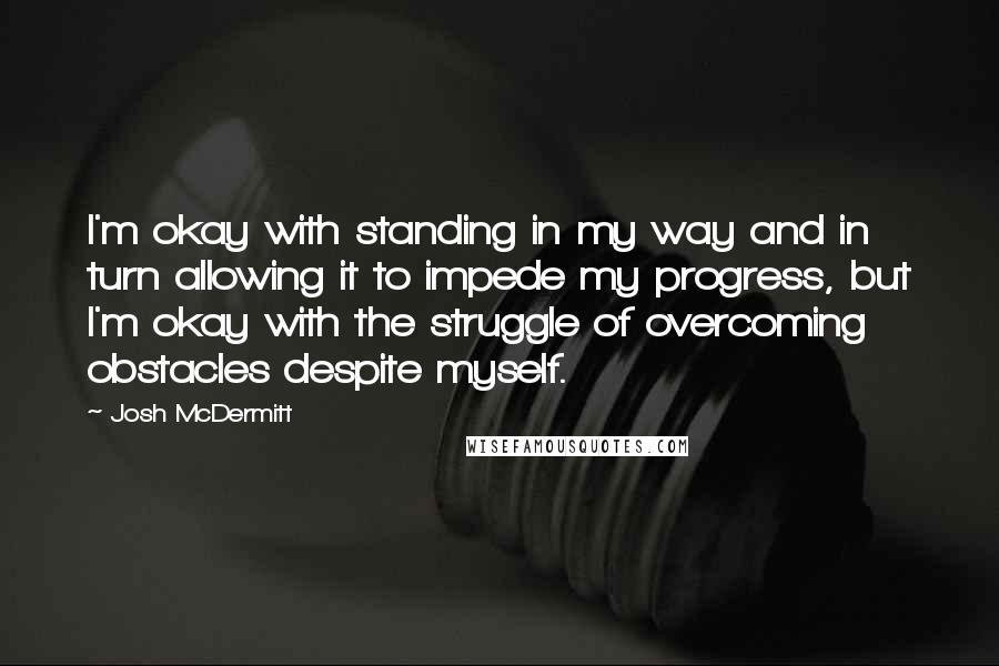 Josh McDermitt Quotes: I'm okay with standing in my way and in turn allowing it to impede my progress, but I'm okay with the struggle of overcoming obstacles despite myself.