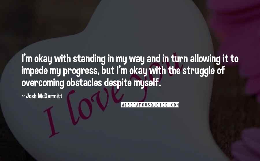 Josh McDermitt Quotes: I'm okay with standing in my way and in turn allowing it to impede my progress, but I'm okay with the struggle of overcoming obstacles despite myself.