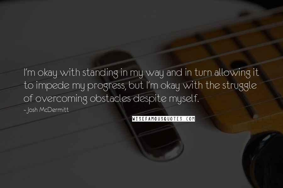 Josh McDermitt Quotes: I'm okay with standing in my way and in turn allowing it to impede my progress, but I'm okay with the struggle of overcoming obstacles despite myself.