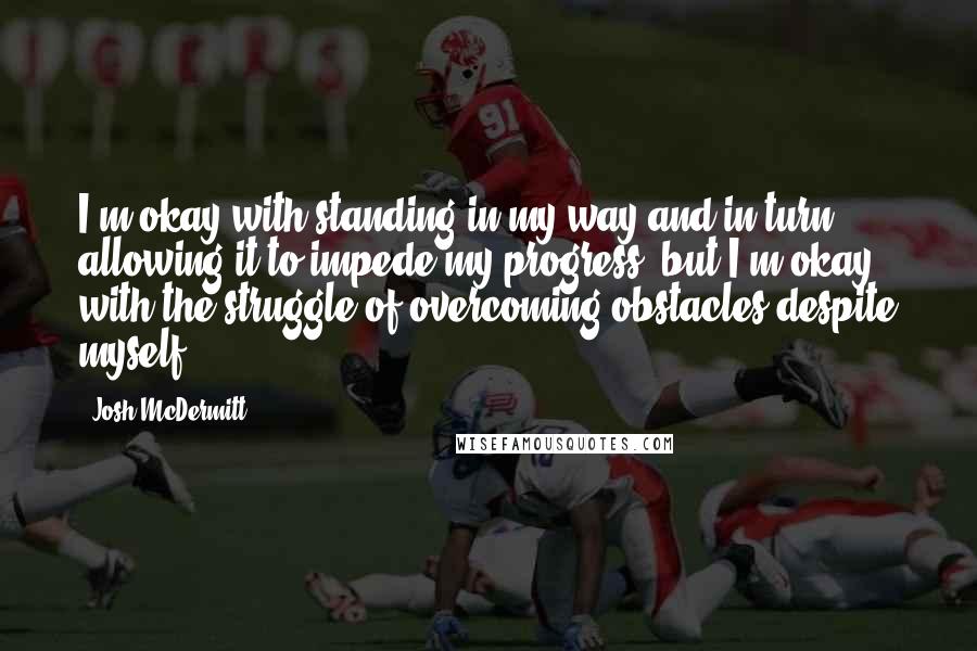 Josh McDermitt Quotes: I'm okay with standing in my way and in turn allowing it to impede my progress, but I'm okay with the struggle of overcoming obstacles despite myself.